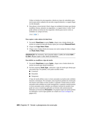 Utilize os botões de seta esquerda e direita no topo do calendário para
mover para atrás e adiante em um mês, respectivamente, e a seguir clique
no dia desejado.
3 Para alterar a hora inicial e final, clique na unidade de tempo que deseja
modificar (horas, minutos ou segundos), e a seguir insira o valor. Você
pode utilizar as teclas de seta esquerda e direita para mover entre as
unidades no campo de hora.
Para copiar e colar valores de data/hora
1 Na janela TimeLiner na guia Tasks, clique com o botão direito do
mouse no campo de data que deseja copiar, por exemplo Planned Start.
2 Clique em Copy Date/Time.
3 Clique com o botão direito do mouse em outro campo de data e clique
em Paste Date/Time.
OBSERVAÇÃO No momento, não é possível utilizar o atalho de teclado Ctrl +
Ce Ctrl + V para copiar e colar valores de data/hora.
Para definir ou modificar o tipo de tarefa
1 Na janela TimeLiner na guia Tasks , clique com o botão direito do
mouse na tarefa que deseja modificar.
2 Na lista suspensa Task Type , selecione o tipo de tarefa que deseja que
esta tarefa seja. Por padrão, você pode escolher entre:
■ Construct
■ Demolish
■ Temporary
O tipo de tarefa define como os itens anexados na tarefa serão exibidos
durante a simulação. Por exemplo, uma sequência padrão de construção
iria iniciar com todos os itens ocultos, e quando a tarefa inicia os itens
anexados serão exibidos em verde transparente, e quando a tarefa termina
os itens anexados serão exibidos na exibição normal do modelo (isso
pode ser com os materiais aplicados se tiverem sido anteriormente
definidos na ferramenta Presenter). Os próprios tipos de tarefas podem
ser definidos e novos tipos podem ser criados no Guia Configure na
página 655.
682 | Capítulo 14 Simular o planejamento de construção
 