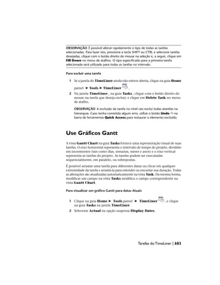 OBSERVAÇÃO É possível alterar rapidamente o tipo de todas as tarefas
selecionadas. Para fazer isto, pressione a tecla SHIFT ou CTRL e selecione tarefas
desejadas, clique com o botão direito do mouse na seleção e, a seguir, clique em
Fill Down no menu de atalhos. O tipo especificado para a primeira tarefa
selecionada será utilizado para todas as tarefas no intervalo.
Para excluir uma tarefa
1 Se a janela do TimeLiner ainda não estiver aberta, clique na guia Home
painel ➤ Tools ➤ TimeLiner .
2 Na janela TimeLiner , na guia Tasks , clique com o botão direito do
mouse na tarefa que deseja excluir, e clique em Delete Task no menu
de atalho.
OBSERVAÇÃO A exclusão da tarefa no nível raiz exclui todas atarefas na
hierarquia. Caso tenha cometido algum erro, utilize o botão Undo na
barra de ferramentas Quick Access para restaurar o elemento excluído.
Use Gráficos Gantt
A vista Gantt Chart na guia Tasks fornece uma representação visual de suas
tarefas. O eixo horizontal representa o intervalo de tempo do projeto, dividido
em incrementos (tais como dias, semanas, meses e anos) e o eixo vertical
representa as tarefas do projeto. As tarefas podem ser executadas
sequencialmente, em paralelo, ou sobrepostas.
É possível arrastar uma tarefa para diferentes datas ou clicar em qualquer
extremidade da tarefa e arrastá-la para estender ou encurtar sua duração. Todas
as alterações são atualizadas automaticamente na vista Task. Da mesma forma,
modificar um campo na vista Tasks modifica o campo correspondente na
vista Gantt Chart.
Para visualizar um gráfico Gantt para datas Atuais
1 Clique na guia Home ➤ Tools painel ➤ TimeLiner , e clique
na guia Tasks na janela TimeLiner.
2 Selecione Actual na opção suspensa Display Dates.
Tarefas do TimeLiner | 683
 