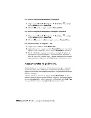 Para visualizar um gráfico Gantt para datas Planejadas
1 Clique na guia Home ➤ Tools painel ➤ TimeLiner , e clique
na guia Tasks na janela TimeLiner.
2 Selecione Planned na opção suspensa Display Dates.
Para visualizar um gráfico Gantt para datas Planejada contra Atual
1 Clique na guia Home ➤ Tools painel ➤ TimeLiner , e clique
na guia Tasks na janela TimeLiner.
2 Selecione Planned vs Actual na opção suspensa Display Dates.
Para alterar a resolução de um gráfico Gantt
1 Clique na guia Tasks na janela TimeLiner.
2 Opcionalmente: use a opção suspensa Display Dates para personalizar
o gráfico Gantt exibido. Por padrão, as datas Planned são utilizadas.
3 Arraste o deslizador de Zoom para ajustar a resolução do gráfico. A
posição mais à esquerda seleciona o menor incremento disponível na
linha do tempo (por exemplo, dias); a posição mais à direita seleciona o
maior incremento disponível na linha do tempo (por exemplo, anos).
Anexar tarefas na geometria
Cada tarefa precisa ser anexada aos itens no modelo antes que a simulação
4D funcione. Você pode criar e anexar tarefas ao mesmo tempo ou pode
primeiro criar todas as tarefas, e a seguir anexá-las, separadamente ou em lotes
definidos por regra.
As tarefas podem ser anexadas na seleção atual na Scene View, ou em
qualquer conjunto de seleção ou de pesquisa. Você pode ver o tipo de anexos
na coluna Attached. Por padrão, esta coluna está localizada após Task Type,
mas é possível movê-la, por exemplo, na frente da coluna Start.
684 | Capítulo 14 Simular o planejamento de construção
 