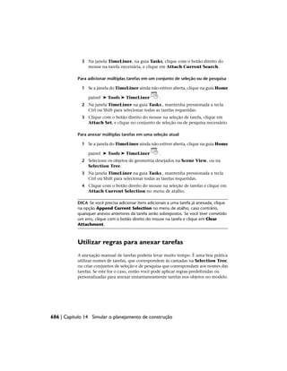3 Na janela TimeLiner, na guia Tasks, clique com o botão direito do
mouse na tarefa necessária, e clique em Attach Current Search.
Para adicionar múltiplas tarefas em um conjunto de seleção ou de pesquisa
1 Se a janela do TimeLiner ainda não estiver aberta, clique na guia Home
painel ➤ Tools ➤ TimeLiner .
2 Na janela TimeLiner na guia Tasks , mantenha pressionada a tecla
Ctrl ou Shift para selecionar todas as tarefas requeridas.
3 Clique com o botão direito do mouse na seleção de tarefa, clique em
Attach Set, e clique no conjunto de seleção ou de pesquisa necessário.
Para anexar múltiplas tarefas em uma seleção atual
1 Se a janela do TimeLiner ainda não estiver aberta, clique na guia Home
painel ➤ Tools ➤ TimeLiner .
2 Selecione os objetos de geometria desejados na Scene View, ou na
Selection Tree.
3 Na janela TimeLiner na guia Tasks , mantenha pressionada a tecla
Ctrl ou Shift para selecionar todas as tarefas requeridas.
4 Clique com o botão direito do mouse na seleção de tarefas e clique em
Attach Current Selection no menu de atalho.
DICA Se você precisa adicionar itens adicionais a uma tarefa já anexada, clique
na opção Append Current Selection no menu de atalho; caso contrário,
quaisquer anexos anteriores da tarefa serão sobrepostos. Se você tiver cometido
um erro, clique com o botão direito do mouse na tarefa e clique em Clear
Attachment.
Utilizar regras para anexar tarefas
A anexação manual de tarefas poderia levar muito tempo. É uma boa prática
utilizar nomes de tarefas, que correspondem às camadas na Selection Tree,
ou criar conjuntos de seleção e de pesquisa que correspondam aos nomes das
tarefas. Se este for o caso, então você pode aplicar regras predefinidas ou
personalizadas para anexar instantaneamente tarefas nos objetos no modelo.
686 | Capítulo 14 Simular o planejamento de construção
 