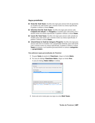 Regras predefinidas
■ Items By Task Name. Escolha esta regra para anexar item de geometria
no modelo em cada tarefas com o mesmo nome na coluna especificada.
O padrão é utilizar a coluna Name.
■ Selection Sets By Task Name. Escolha esta regra para anexar cada
Conjunto de seleção e de Pesquisa no modelo para cada tarefa com o
mesmo nome na coluna especificada. O padrão é utilizar a coluna Name.
■ Layers By Task Name. Escolha esta regra para anexar cada camada no
modelo para cada tarefa com o mesmo nome na coluna especificada. O
padrão é utilizar a coluna Name.
■ Attach Items to Task by Category/Property. Escolha esta regra para
anexar cada item no modelo com a propriedade definida, para cada tarefa
com o mesmo nome na coluna especificada. O padrão é utilizar a coluna
Name;no entanto, você também precisará definir os valores <categoria>
e <propriedade>.
Para adicionar regras personalizadas do TimeLiner
1 Na guia Tasks da janela do TimeLiner, clique no botão Rules.
2 Na caixa de diálogo TimeLiner Rules, clique no botão New.
A caixa de diálogo Rules Editor é exibida.
3 Insira um novo nome para sua regra na caixa Rule Name.
Tarefas do TimeLiner | 687
 