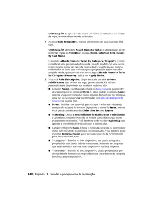 OBSERVAÇÃO Se optar por não inserir um nome, ao selecionar um modelo
de regra, o nome desse modelo será usado.
4 Na lista Rule templates , escolha um modelo do qual sua regra terá
base.
OBSERVAÇÃO O modelo Attach Items to Tasks é o utilizado para as três
primeiras regras do TimeLiner, ou seja, Items, Selection Sets e Layers
By Task Name.
O modelo Attach Items to Tasks by Category/Property permite
especificar uma propriedade dentro da cena do modelo. Se uma tarefa
tem o mesmo nome do valor da propriedade especificada no modelo,
então todos os itens que tenham aquela propriedade serão anexados
naquela tarefa, quando você seleciona a regra Attach Items to Tasks
by Category/Property, e clica em Apply Rules.
5 Na caixa Rule Description, clique em cada um dos valores
sublinhados para definir sua regra personalizada. Os valores
personalizáveis disponíveis nos modelos inclusos, são:
■ Column Name. Escolha qual coluna no Guia Tasks na página 649
deseja comparar os nomes de Item. O valor padrão é a coluna Name,
embora seja possível escolher outras colunas disponíveis, por exemplo,
uma das dez colunas User identificadas no Caixa de diálogo Field
Selector na página 660.
■ Items. Escolha com que você gostaria que o valor na coluna seja
comparado na cena do modelo. O padrão é o nome do Item , embora
você possa também escolher Selection Sets ou Layers.
■ Matching. Utilize a sensibilidade de maiúsculas e minúsculas
e , portanto, somente coincida os nomes coincidentes que sejam
exatamente os mesmos. Você também pode escolher Ignoring para
ignorar a sensibilidade de maiúsculas e minúsculas.
■ Category/Property Name. Utilize o nome da categoria ou propriedade
como estiver exibido na interface (recomendado). Você também pode
escolher Internal Name que é acessado através da API (somente
para usuários avançados).
■ “<category>”. Escolha na lista disponível, em qual a categoria a
propriedade que deseja definir se encontra. Somente as categorias
que estão contidas na cena estão disponíveis na lista suspensa.
■ “<property>”. Escolha na lista disponível, qual a propriedade que
deseja definir. Somente as propriedades na cena dentro da categoria
escolhida estão disponíveis.
688 | Capítulo 14 Simular o planejamento de construção
 