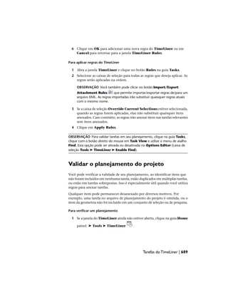 6 Clique em OK para adicionar uma nova regra do TimeLiner ou em
Cancel para retornar para a janela TimeLiner Rules.
Para aplicar regras do TimeLiner
1 Abra a janela TimeLiner e clique no botão Rules na guia Tasks.
2 Selecione as caixas de seleção para todas as regras que deseja aplicar. As
regras serão aplicadas na ordem.
OBSERVAÇÃO Você também pode clicar no botão Import/Export
Attachment Rules que permite importar/exportar regras de/para um
arquivo XML. As regras importadas irão substituir quaisquer regras atuais
com o mesmo nome.
3 Se a caixa de seleção Override Current Selections estiver selecionada,
quando as regras forem aplicadas, elas irão substituir quaisquer itens
anexados. Caso contrário, as regras irão anexar itens nas tarefas relevantes
sem itens anexados.
4 Clique em Apply Rules.
OBSERVAÇÃO Para validar tarefas em seu planejamento, clique na guia Tasks,
clique com o botão direito do mouse em Task View e utilize o menu de atalho
Find. Esta opção pode ser ativada ou desativada no Options Editor (caixa de
seleção Tools ➤ TimeLiner ➤ Enable Find).
Validar o planejamento do projeto
Você pode verificar a validade de seu planejamento, ao identificar itens que
não foram incluídos em nenhuma tarefa, estão duplicados em múltiplas tarefas,
ou estão em tarefas sobrepostas. Isso é especialmente útil quando você utiliza
regras para anexar tarefas.
Qualquer item pode permanecer desanexado por diversos motivos. Por
exemplo, uma tarefa no arquivo de planejamento do projeto é omitida, ou o
item da geometria não foi incluído em um conjunto de seleção ou de pesquisa.
Para verificar um planejamento
1 Se a janela do TimeLiner ainda não estiver aberta, clique na guia Home
painel ➤ Tools ➤ TimeLiner .
Tarefas do TimeLiner | 689
 
