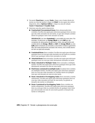2 Na janela TimeLiner, na guia Tasks, clique com o botão direito do
mouse na vista das tarefas e clique em Find. Se esta opção não estiver
disponível, abra o Options Editor e clique na caixa de seleção
Tools ➤ TimeLiner ➤ Enable Find.
3 Selecione uma das opções disponíveis:
■ Unattached/Uncontained Items (Itens desanexados/não
contidos). Escolha esta opção para selecionar quaisquer itens na cena
que não estão anexados em um tarefa, ou que não estejam contidos
dentro de qualquer outro item anexado na tarefa.
OBSERVAÇÃO Um item Contained é o secundário de outro item. Por
exemplo, se selecionar um Group, Block ou uma Cell que são
compostos de várias partes da geometria, então, essa geometria está
contida dentro do Group , Block ou Cell. Um Group, Block ou uma
Cell podem entretanto ser anexados a uma tarefa e embora a geometria
filha não esteja diretamente anexada à ela mesma, está contida dentro
do item ao qual está anexada.
■ Contained Items (Itens contidos). Escolha esta opção para selecionar
quaisquer itens na cena que estão anexados em um tarefa ou contidos
dentro que quaisquer outros itens anexados na tarefa.
■ Attached Items (Itens anexados). Escolha esta opção para selecionar
quaisquer itens na cena que estão diretamente anexados na tarefa.
■ Items Attached to Multiple Tasks (Itens anexados a múltiplas
tarefas). Escolha esta opção para selecionar quaisquer itens que estão
diretamente anexados em mais de uma tarefa.
■ Find items contained in multiple tasks (Localizar itens contidos
em múltiplas tarefas). Escolha esta opção para selecionar quaisquer
itens na cena que estão anexados ou contidos dentro de qualquer
item que está anexado em mais de uma tarefa.
■ Items Attached to Overlapping Tasks (Itens anexados a tarefas
sobrepostas). Escolha esta opção para selecionar quaisquer itens na
cena que estão anexados em mais de uma tarefa, ou quando as
durações das tarefas se sobrepõem.
■ Items Contained in Overlapping Tasks (Itens contidos em
tarefas sobrepostas). Escolha esta opção para selecionar quaisquer
itens na cena que estão ou contidos dentro de qualquer outro item
que está anexado em mais de uma tarefa quando as durações das
tarefas se sobrepõem.
690 | Capítulo 14 Simular o planejamento de construção
 