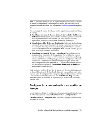 DICA Se estiver instalando um tipo de implementação independente ou um tipo
de instalação independente com múltiplas instalações, não precisará usar um
modelo de servidor de licença. Siga para a seção Distribuir o programa na página
56.
Para a instalação de licença de rede, use um dos seguintes modelos de servidores
de licença:
■ Modelo de servidor de licença único. O Gerenciador de Licença
de Rede é instalado em um único servidor, portanto, a gerência e atividade
da licença está restrita a este servidor. Um único arquivo de licença
representa o número total de licenças disponíveis no servidor.
■ Modelo de servidor de licença distribuído. As licenças são distribuídas
em mais de um servidor. Um arquivo de licença exclusivo é necessário para
cada servidor. Para criar um servidor de licença distribuído, é necessário
executar o Gerenciador de Licença de Rede em cada servidor que faz
parte do pool de servidores distribuídos.
■ Modelo de servidor de licença redundante.Usa-se três servidores
para autenticar um arquivo de licença única. Um servidor atua como o
servidor principal, enquanto os outros dois fornecem recursos de backup
em caso de falha nesse servidor principal. Com essa configuração, as licenças
continuarão a ser monitoradas e emitidas enquanto pelo menos dois
servidores permanecerem operacionais. O arquivo de licença em todos os
três servidores é o mesmo. O Gerenciador de Licença de Rede deve
ser instalado em cada servidor.
Cada um desses modelos de servidor de licença está descrito detalhadamente
no Guia de Licenciamento da Autodesk. É altamente recomendado que o guia
seja lido antes de se implementar o programa. É possível encontrar o Guia de
Licenciamento da Autodesk ao clicar no link Installation Help no canto
inferior esquerdo do assistente de implementação do Autodesk Navisworks
Manage 2012.
Configurar ferramentas de rede e seu servidor de
licenças
Se estiver planejando que os usuários executem o programa utilizando licenças
de rede, será necessário utilizar o Gerenciador de Licença de Rede.
O Gerenciador de Licença de Rede o ajudará a configurar e administrar
servidores de licença.
Instalar o Autodesk Navisworks para múltiplos usuários | 53
 