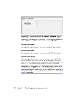 OBSERVAÇÃO O Autodesk Navisworksdo Autodesk Navisworks suporta
múltiplas origens de planejamentos externos utilizando uma interface COM.
Qualquer um pode desenvolver o suporte para a nova origem de planejamento -
o tipo de biblioteca que define a interface está incluído no TimeLiner.
Microsoft Project 2003
Esta origem de dados exige que o Microsoft Project 2003™ seja instalado.
Microsoft Project 2007
Esta origem de dados exige que o Microsoft Project 2007™ seja instalado.
Microsoft Project MPX
TimeLiner pode ler diretamente os arquivos do Microsoft Project™ MPX,
sem ser necessário instalar uma cópia do Microsoft Project™ (ou qualquer
outro software de planejamento). O Primavera SureTrak™, o Primavera Project
Planner e o Asta Power Project™ podem todos exportar arquivos MPX.
OBSERVAÇÃO O Primavera SureTrak™ exporta sua identidade única no campo
de texto 10 do arquivo MPX, em vez de um único campo de identidade. Quando
você vincular um arquivo MPX exportado do SureTrak, certifique-se de especificar
o campo de texto 10 como o campo de identidade única na caixa de diálogo Field
Selector na página 660.
692 | Capítulo 14 Simular o planejamento de construção
 
