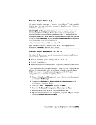 Primavera Project Planner (P3)
Esta origem de dados requer que o Primavera Project Planner™ esteja instalado.
Uma vez que o link seja adicionado, seu status será exibido como " Status not
available" no TimeLiner.
OBSERVAÇÃO O TimeLiner irá solicitar um nome de usuário e senha para
vincular com o Primavera Project Planner. Caso sejam desconhecidos, há a
possibilidade de que possam ser recuperados no atalho P3. Para localizar essa
informação, clique com o botão direito do mouse no atalho utilizado para executar
o P3, e selecione Properties. A caixa de diálogo Properties irá exibir a linha de
comando alvo que se parece com algo como
"C:Program FilesP3P3.exe /U:Bob"
Aqui, o nome do usuário é definido como "Bob" e para o propósito da
ferramenta TimeLiner, a senha será a mesma.
Primavera Project Management 4.1, 5.0, e 6.2
Esta origem de dados requer que diversos elementos sejam instalados junto
com o Autodesk Navisworks:
■ Produto Primavera Project Manager 4.1, ou 5.0, ou 6.2
■ ActiveX Data Objects 2.1
■ Primavera Software Development Kit (disponível nos CDs do Primavera)
PPM4 - 6 tem referência no banco de dados e como tal exige a instalação do
Software Development Kit, a fim de configurar o link de origem de dados
ODBC. Este pode ser instalado e definido a partir do CD do Project
Management CD, ao executar as seguintes etapas:
1 Insira o CD do Project Management, insira a Chave do Produto e aceite
o Contrato de Licença.
2 Assegure que Primavera Applications or Components esteja
selecionado, e clique em Next.
3 Selecione Other Components, e clique em Next.
4 Selecione Software Development Kit, e clique em Next.
5 Continue a clicar em Next até a instalação ser iniciada.
6 Quando a instalação tiver sido completada, clique em OK para iniciar o
assistente Database Configuration.
Vincular com arquivos de projetos externos | 693
 