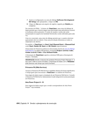 7 Ajuste as configurações na caixa de diálogo Software Development
Kit Setup onde apropriado, e clique em OK.
8 Clique em Yes para um arquivo de registro, seguido por Finish para
completar.
Na conexão do PPM4 - ¨6 dentro do TimeLiner, uma caixa de diálogo de
logon permite que o link de origem seja selecionado (uma advertência ocorrerá
se nenhuma estiver presente). O nome do usuário e senha não serão
armazenados no arquivo do Autodesk Navisworks e serão solicitados para cada
vez.
Uma vez conectado, uma caixa de diálogo permite que o usuário selecione
qual projeto deve ser aberto. Uma caixa de seleção determina se todos os
subprojetos são abertos.
Por padrão, o, TimeLiner traz Start, End, Planned Start, e Planned End
como Start, Finish, BL Start and BL Finish respectivamente.
Outras datas do Primavera podem ser selecionadas através da caixa de diálogo
Field Selector na página 660 genérica, incluindo Project Activity Codes,
Global Activity Codes e User Defined Fields.
A hierarquia do TimeLiner suporta a estrutura WBS para a hierarquia de
Projeto / Atividade.
OBSERVAÇÃO Devido à natureza dos produtos Primavera Project Manager 4 - 6
que usam o SDK no acesso de dados, a importação de dados com o TimeLiner
pode demorar mais tempo que outros formatos.
Primavera P6 (Web Services)
Acessar ao Primavera P6 Web Services capability diminui de forma significativa
o tempo gasto para sincronizar o TimeLiner e as tabelas do Primavera.
Esta origem de dados requer a instalação de um Primavera Web Server. Consulte
o Primavera P6 Web Server Administrator Guide (disponível na documentação
do Primavera).
Asta Power Project 8 - 10
Esta origem de dados requer que a versão correspondente do Asta Power
Project™ seja instalada.
694 | Capítulo 14 Simular o planejamento de construção
 