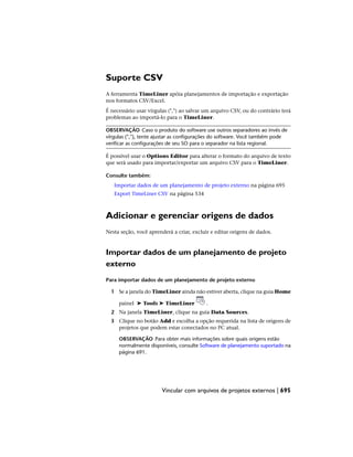 Suporte CSV
A ferramenta TimeLiner apóia planejamentos de importação e exportação
nos formatos CSV/Excel.
É necessário usar vírgulas (",") ao salvar um arquivo CSV, ou do contrário terá
problemas ao importá-lo para o TimeLiner.
OBSERVAÇÃO Caso o produto do software use outros separadores ao invés de
vírgulas (","), tente ajustar as configurações do software. Você também pode
verificar as configurações de seu SO para o separador na lista regional.
É possível usar o Options Editor para alterar o formato do arquivo de texto
que será usado para importar/exportar um arquivo CSV para o TimeLiner.
Consulte também:
Importar dados de um planejamento de projeto externo na página 695
Export TimeLiner CSV na página 534
Adicionar e gerenciar origens de dados
Nesta seção, você aprenderá a criar, excluir e editar origens de dados.
Importar dados de um planejamento de projeto
externo
Para importar dados de um planejamento de projeto externo
1 Se a janela do TimeLiner ainda não estiver aberta, clique na guia Home
painel ➤ Tools ➤ TimeLiner .
2 Na janela TimeLiner, clique na guia Data Sources.
3 Clique no botão Add e escolha a opção requerida na lista de origens de
projetos que podem estar conectados no PC atual.
OBSERVAÇÃO Para obter mais informações sobre quais origens estão
normalmente disponíveis, consulte Software de planejamento suportado na
página 691.
Vincular com arquivos de projetos externos | 695
 