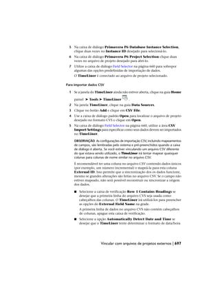 5 Na caixa de diálogo Primavera P6 Database Instance Selection,
clique duas vezes no Instance ID desejado para selecioná-lo.
6 Na caixa de diálogo Primavera P6 Project Selection clique duas
vezes no arquivo de projeto desejado para abri-lo.
7 Utilize a caixa de diálogo Field Selector na página 660 para sobrepor
algumas das opções predefinidas de importação de dados.
O TimeLiner é conectado ao arquivo de projeto selecionado.
Para importar dados CSV
1 Se a janela do TimeLiner ainda não estiver aberta, clique na guia Home
painel ➤ Tools ➤ TimeLiner .
2 Na janela TimeLiner, clique na guia Data Sources.
3 Clique no botão Add e clique em CSV File.
4 Use a caixa de diálogo padrão Open para localizar o arquivo de projeto
desejado no formato CVS e clique em Open.
5 Na caixa de diálogo Field Selector na página 660, utilize a área CSV
Import Settings para especificar como seus dados devem ser importados
no TimeLiner.
OBSERVAÇÃO As configurações de importação CSV, incluindo mapeamentos
de campos, são lembradas pelo sistema e pré-preenchidos quando a caixa
de diálogo é aberta. Se você estiver vinculando um arquivo CSV diferente
do que estava sendo utilizado, o TimeLiner irá tentar mapear quaisquer
colunas para colunas de nome similar no arquivo CSV.
É recomendável ter uma coluna no arquivo CSV contendo dados únicos
(por exemplo, um número incremental) e mapeá-la para esta coluna
External ID. Isso permite que a sincronização dos os dados funcione,
mesmo se grandes alterações são feitas no arquivo CSV. Se o campo não
estiver mapeado, não será possível reconstruir ou sincronizar a origem
dos dados.
■ Selecione a caixa de verificação Row 1 Contains Headings se
desejar que a primeira linha do arquivo CVS seja usada como
cabeçalhos das colunas. O TimeLiner irá utilizá-los para preencher
as opções do External Field Name na grade.
A primeira linha de dados no arquivo CVS não contém cabeçalhos
de colunas, apague esta caixa de verificação.
■ Selecione a opção Automatically Detect Date and Time se
desejar que o TimeLiner tente determinar o formato de data/hora
Vincular com arquivos de projetos externos | 697
 