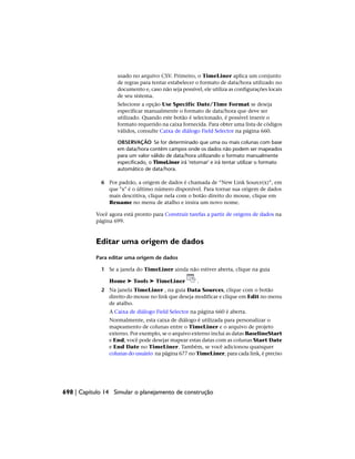usado no arquivo CSV. Primeiro, o TimeLiner aplica um conjunto
de regras para tentar estabelecer o formato de data/hora utilizado no
documento e, caso não seja possível, ele utiliza as configurações locais
de seu sistema.
Selecione a opção Use Specific Date/Time Format se deseja
especificar manualmente o formato de data/hora que deve ser
utilizado. Quando este botão é selecionado, é possível inserir o
formato requerido na caixa fornecida. Para obter uma lista de códigos
válidos, consulte Caixa de diálogo Field Selector na página 660.
OBSERVAÇÃO Se for determinado que uma ou mais colunas com base
em data/hora contêm campos onde os dados não podem ser mapeados
para um valor válido de data/hora utilizando o formato manualmente
especificado, o TimeLiner irá 'retornar' e irá tentar utilizar o formato
automático de data/hora.
6 Por padrão, a origem de dados é chamada de “New Link Source(x)”, em
que "x" é o último número disponível. Para tornar sua origem de dados
mais descritiva, clique nela com o botão direito do mouse, clique em
Rename no menu de atalho e insira um novo nome.
Você agora está pronto para Construir tarefas a partir de origens de dados na
página 699.
Editar uma origem de dados
Para editar uma origem de dados
1 Se a janela do TimeLiner ainda não estiver aberta, clique na guia
Home ➤ Tools ➤ TimeLiner .
2 Na janela TimeLiner , na guia Data Sources, clique com o botão
direito do mouse no link que deseja modificar e clique em Edit no menu
de atalho.
A Caixa de diálogo Field Selector na página 660 é aberta.
Normalmente, esta caixa de diálogo é utilizada para personalizar o
mapeamento de colunas entre o TimeLiner e o arquivo de projeto
externo. Por exemplo, se o arquivo externo inclui as datas BaselineStart
e End, você pode desejar mapear estas datas com as colunas Start Date
e End Date no TimeLiner. Também, se você adicionou quaisquer
colunas do usuário na página 677 no TimeLiner, para cada link, é preciso
698 | Capítulo 14 Simular o planejamento de construção
 