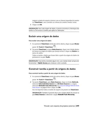 mapear os dados do arquivo externo com as colunas requeridas do usuário
no TimeLiner, caso contrário as colunas do usuário estarão vazias.
3 Clique em OK.
OBSERVAÇÃO Para cada origem de dados, é preciso reconstruir a hierarquia das
tarefas ou sincronizar as tarefas para aplicar as alterações.
Excluir uma origem de dados
Para excluir uma origem de dados
1 Se a janela do TimeLiner ainda não estiver aberta, clique na guia Home
painel ➤ Tools ➤ TimeLiner .
2 Na janela TimeLiner, na guia Data Sources, clique com o botão direito
do mouse na origem de dados que deseja excluir e clique em Delete no
menu de atalho.
Todas as tarefas e dados que foram lidos a partir da origem de dados irá
permanecer na guia Tasks.
OBSERVAÇÃO Caso tenha cometido algum erro, use o botão Undo na barra de
ferramentas Quick Access para restaurar o item excluído.
Construir tarefas a partir de origens de dados
Para construir tarefas a partir de uma origem de dados
1 Se a janela do TimeLiner ainda não estiver aberta, clique na guia Home
painel ➤ Tools ➤ TimeLiner .
2 Na janela TimeLiner, guia Data Sources, clique no botão Refresh,
selecione Selected Data Source ou All Data Sources e, a seguir,
selecione Rebuild Task Hierarchy na Caixa de diálogo Refresh from
Data Source na página 664 e clique em OK.
Isso irá importar todas as tarefas do arquivo de projeto no TimeLiner.
OBSERVAÇÃO Também é possível clicar com o botão direito do mouse na
guia Data Sources e selecionar a opção Rebuild Task Hierarchy.
Vincular com arquivos de projetos externos | 699
 