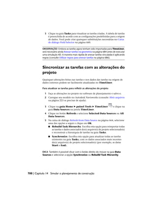 3 Clique na guia Tasks para visualizar as tarefas criadas. A tabela de tarefas
é preenchida de acordo com as configurações predefinidas para a origem
de dados. Você pode criar quaisquer substituições necessárias no Caixa
de diálogo Field Selector na página 660.
OBSERVAÇÃO Embora as tarefas agora tenham sido importadas para TimeLiner,
será necessário ainda Anexar tarefas na geometria na página 684 antes de executar
uma simulação 4D. A maneira mais rápida de anexar tarefas vinculadas é aplicando
regras (consulte Utilizar regras para anexar tarefas na página 686).
Sincronizar as tarefas com as alterações do
projeto
Quaisquer alterações feitas nas tarefas e nos dados das tarefas na origem de
dados externos podem ser facilmente atualizadas no TimeLiner.
Para atualizar as tarefas para refletir as alterações do projeto
1 Faça as alterações no projeto no software de planejamento e salve-o.
2 Carregue seu modelo no Autodesk Navisworks (consulte Abrir arquivos
na página 223 se precisar de ajuda).
3 Clique na guia Home ➤ painel Tools ➤ TimeLiner e clique na
guia Data Sources na janela TimeLiner.
4 Clique no botão Refresh e selecione Selected Data Sources ou All
Data Sources.
5 Na caixa de diálogo Refresh from Data Source na página 664, selecione
uma das opções a seguir e clique em OK.
■ Rebuild Task Hierarchy. Escolha esta opção para reimportar todas
as tarefas e dados associados do(s) arquivo(s) de projeto selecionado(s)
e reconstruir a hierarquia de tarefas na guia Tasks.
■ Synchronize. Escolha esta opção para atualizar todas as tarefas
existentes na guia Tasks, com os dados associados mais recentes
do(s) arquivo(s) de projeto selecionado(s) (por exemplo, as datas
Start e End).
DICA Também é possível clicar com o botão direito do mouse na guia Data
Sources e selecionar a opção Synchronize ou Rebuild Task Hierarchy.
700 | Capítulo 14 Simular o planejamento de construção
 