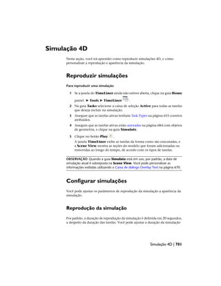 Simulação 4D
Nesta seção, você irá aprender como reproduzir simulações 4D, e como
personalizar a reprodução e aparência da simulação.
Reproduzir simulações
Para reproduzir uma simulação
1 Se a janela do TimeLiner ainda não estiver aberta, clique na guia Home
painel ➤ Tools ➤ TimeLiner .
2 Na guia Tasks selecione a caixa de seleção Active para todas as tarefas
que deseja incluir na simulação.
3 Assegure que as tarefas ativas tenham Task Types na página 655 corretos
atribuídos.
4 Assegure que as tarefas ativas estão anexadas na página 684 com objetos
de geometria, e clique na guia Simulate.
5 Clique no botão Play .
A janela TimeLiner exibe as tarefas da forma como são executadas, e
a Scene View mostra as seções do modelo que foram adicionadas ou
removidas ao longo do tempo, de acordo com os tipos de tarefas.
OBSERVAÇÃO Quando a guia Simulate está em uso, por padrão, a data de
simulação atual é sobreposta na Scene View. Você pode personalizar as
informações exibidas utilizando o Caixa de diálogo Overlay Text na página 670.
Configurar simulações
Você pode ajustar os parâmetros de reprodução da simulação a aparência da
simulação.
Reprodução da simulação
Por padrão, a duração de reprodução da simulação é definida em 20 segundos,
a despeito da duração das tarefas. Você pode ajustar a duração da simulação
Simulação 4D | 701
 