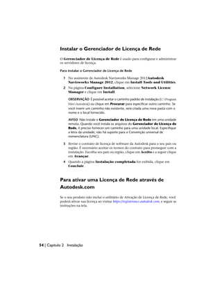 Instalar o Gerenciador de Licença de Rede
O Gerenciador de Licença de Rede é usado para configurar e administrar
os servidores de licença.
Para instalar o Gerenciador de Licença de Rede
1 No assistente de Autodesk Navisworks Manage 2012Autodesk
Navisworks Manage 2012, clique em Install Tools and Utilities.
2 Na página Configure Installation, selecione Network License
Manager e clique em Install.
OBSERVAÇÃO É possível aceitar o caminho padrão de instalação (C:Program
FilesAutodesk) ou clique em Procurar para especificar outro caminho. Se
você inserir um caminho não existente, será criada uma nova pasta com o
nome e o local fornecido.
AVISO Não instale o Gerenciador de Licença de Rede em uma unidade
remota. Quando você instala os arquivos do Gerenciador de Licença de
Rede, é preciso fornecer um caminho para uma unidade local. Especifique
a letra da unidade; não há suporte para a Convenção universal de
nomenclatura (UNC).
3 Revise o contrato de licença de software da Autodesk para o seu país ou
região. É necessário aceitar os termos do contrato para prosseguir com a
instalação. Escolha seu país ou região, clique em Aceito e a seguir clique
em Avançar.
4 Quando a página Instalação completada for exibida, clique em
Concluir.
Para ativar uma Licença de Rede através de
Autodesk.com
Se o seu produto não inclui o utilitário de Ativação de Licença de Rede, você
poderá ativar sua licença ao visitar https://registeronce.autodesk.com, e seguir as
instruções na tela.
54 | Capítulo 2 Instalação
 