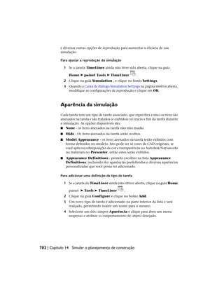 e diversas outras opções de reprodução para aumentar a eficácia de sua
simulação.
Para ajustar a reprodução da simulação
1 Se a janela TimeLiner ainda não tiver sido aberta, clique na guia
Home ➤ painel Tools ➤ TimeLiner .
2 Clique na guia Simulation , e clique no botão Settings.
3 Quando a Caixa de diálogo Simulation Settings na página 664 for aberta,
modifique as configurações de reprodução e clique em OK.
Aparência da simulação
Cada tarefa tem um tipo de tarefa associado, que especifica como os itens são
anexados na tarefa e são tratados (e exibidos) no início e fim da tarefa durante
a simulação. As opções disponíveis são:
■ None - os itens anexados na tarefa não irão mudar.
■ Hide - Os itens anexados na tarefa serão ocultos.
■ Model Appearance - os itens anexados na tarefa serão exibidos com
forma definidos no modelo. Isto pode ser as cores de CAD originais, se
você aplicou sobreposições de cor e transparência no Autodesk Navisworks
ou materiais no Presenter, então estes serão exibidos.
■ Appearance Definitions - permite escolher na lista Appearance
Definitions, incluindo dez aparências predefinidas e diversas aparências
personalizadas que você possa ter adicionado.
Para adicionar uma definição de tipo de tarefa
1 Se a janela do TimeLiner ainda não estiver aberta, clique na guia Home
painel ➤ Tools ➤ TimeLiner .
2 Clique na guia Configure e clique no botão Add.
3 Um novo tipo de tarefa é adicionado na parte inferior da lista e será
realçado, permitindo inserir um nome para o mesmo.
4 Selecione um dos campos Aparência e clique para abrir um menu
suspenso e atribuir o comportamento de objeto desejado.
702 | Capítulo 14 Simular o planejamento de construção
 