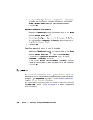 6 No campo Color, clique duas vezes na cor para abrir o seletor de cores.
No seletor, selecione uma das cores básicas disponíveis, ou clique em
Define Custom Colors para definir sua própria escolha de cor.
7 Clique em OK.
Para excluir uma definição de aparência
1 Se a janela do TimeLiner ainda não estiver aberta, clique na guia Home
painel ➤ Tools ➤ TimeLiner .
2 Clique na guia Configure e clique no botão Appearance Definition.
3 Na caixa de diálogo Appearance Definitions, selecione a definição
de aparência e clique em Delete.
4 Clique em OK.
Para alterar a aparência padrão do início da simulação
1 Se a janela do TimeLiner ainda não estiver aberta, clique na guia Home
painel ➤ Tools ➤ TimeLiner e clique na guia Configure.
2 Clique no botão Appearance Definitions. A caixa de diálogo
Appearance Definitions será aberta.
3 Na lista suspensa Default Simulation Start Appearance, selecione
a opção de aparência que você deseja utilizar para iniciar suas simulações.
4 Clique em OK.
Exportar
Você pode exportar uma imagem estática a qualquer momento durante uma
simulação ao utilizar uma das exportações padrão do Autodesk Navisworks
enquanto a guia Simulation estiver ativa. Consulte Exportar uma imagem
na página 529 para obter mais informações.
Você também tem a opção de exportar uma animação de toda uma simulação
do TimeLiner. Consulte Exportar uma animação na página 531 para obter
mais informações.
704 | Capítulo 14 Simular o planejamento de construção
 