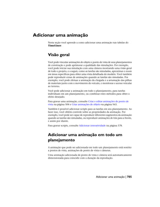 Adicionar uma animação
Nesta seção você aprende a como adicionar uma animação nas tabelas do
TimeLiner.
Visão geral
Você pode vincular animações do objeto e ponto de vista de seus planejamentos
de construção e pode aprimorar a qualidade das simulações. Por exemplo,
você pode iniciar sua simulação com uma câmera mostrando uma visão geral
de todo o projeto, e a seguir, como as tarefas são simuladas, aproximar o zoom
em áreas específicas para obter uma vista detalhada do modelo. Você também
pode reproduzir cenas de animações quando as tarefas são simuladas. Por
exemplo, você pode efetuar a animação da chegada e a arrumação das pilhas
de materiais junto com o movimento do veículo, e monitorar o acesso veicular
ao terreno.
Você pode adicionar a animação em todo o planejamento, para tarefas
individuais em um planejamento, ou combinar estes métodos para obter o
efeito desejado.
Para gravar uma animação, consulte Criar e editar animações de ponto de
vista na página 504 e Criar animações de objeto na página 563.
Também é possível adicionar scripts para as tarefas em seu planejamento. Ao
fazer isso, você obtém controle sobre as propriedades da animação. Por
exemplo, você pode ser capaz de reproduzir diferentes segmentos da animação
quando as tarefas são simuladas, ou reproduzir animações de trás para a frente,
e assim por diante.
Para gravar scripts, consulte Adicionar interatividade na página 578.
Adicionar uma animação em todo um
planejamento
A animação que pode ser adicionada em todo um planejamento está restrito
a pontos de vista, animações de ponto de vista e câmeras.
Uma animação adicionada de ponto de vista e câmera será automaticamente
dimensionada para coincidir com a duração da reprodução.
Adicionar uma animação | 705
 