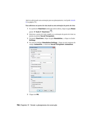 Após ter adicionado uma animação para seu planejamento, você pode simulá-
la na página 701.
Para adicionar um ponto de vista atual ou uma animação do ponto de vista
1 Se a janela do TimeLiner ainda não estiver aberta, clique na guia Home
painel ➤ Tools ➤ TimeLiner .
2 Selecione o ponto de visão exigido ou a animação do ponto de visão na
janela encaixável Saved Viewpoints.
3 Na janela TimeLiner, clique na guia Simulation , e clique no botão
Settings.
4 Na caixa de diálogo Simulation Settings , clique na seta suspensa do
campo Animation , e selecione Saved Viewpoints Animation.
5 Clique em OK.
706 | Capítulo 14 Simular o planejamento de construção
 