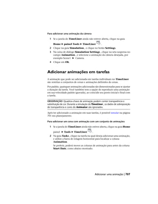 Para adicionar uma animação da câmera
1 Se a janela do TimeLiner ainda não estiver aberta, clique na guia
Home ➤ painel Tools ➤ TimeLiner .
2 Clique na guia Simulation , e clique no botão Settings.
3 Na caixa de diálogo Simulation Settings , clique na seta suspensa no
campo Animation , e selecione a animação da câmera desejada, por
exemplo Scene1 ➤ Camera.
4 Clique em OK.
Adicionar animações em tarefas
A animação que pode ser adicionada em tarefas individuais no TimeLiner
são restritas a conjuntos de cenas e animações definidos de cenas.
Por padrão, quaisquer animações adicionadas são dimensionadas para se ajustar
a duração da tarefa. Você também tem a opção de reproduzir uma animação
em sua velocidade padrão (gravada), ao coincidir seu ponto inicial e final com
a tarefa.
OBSERVAÇÃO Quadros-chave de animação podem conter transparência e
substituição de cor. Durante a simulação do TimeLiner , os dados de sobreposição
de transparência e cores do Animator são ignorados.
Após ter adicionado a animação em suas tarefas, é possível simular na página
701 seu planejamento.
Para adicionar um cena com animação com um conjunto de animações
1 Se a janela do TimeLiner ainda não estiver aberta, clique na guia Home
painel ➤ Tools ➤ TimeLiner .
2 Na guia Tasks , clique na tarefa na qual deseja adicionar uma animação,
e utilize a barra de rolagem horizontal para localizar a coluna
Animation.
Se preferir, poderá mover as colunas de animação para antes da coluna
Start Date, como abaixo mostrado.
Adicionar uma animação | 707
 