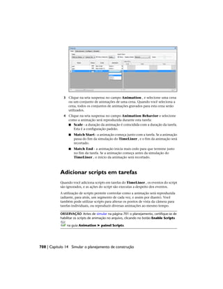 3 Clique na seta suspensa no campo Animation , e selecione uma cena
ou um conjunto de animações de uma cena. Quando você seleciona a
cena, todos os conjuntos de animações gravados para esta cena serão
utilizados.
4 Clique na seta suspensa no campo Animation Behavior e selecione
como a animação será reproduzida durante esta tarefa:
■ Scale - a duração da animação é coincidida com a duração da tarefa.
Esta é a configuração padrão.
■ Match Start - a animação começa junto com a tarefa. Se a animação
passa do fim da simulação do TimeLiner , e o fim da animação será
recortado.
■ Match End - a animação inicia mais cedo para que termine justo
no fim da tarefa. Se a animação começa antes da simulação do
TimeLiner , o início da animação será recortado.
Adicionar scripts em tarefas
Quando você adiciona scripts em tarefas do TimeLiner , os eventos do script
são ignorados, e as ações do script são executas a despeito dos eventos.
A utilização de scripts permite controlar como a animação será reproduzida
(adiante, para atrás, um segmento de cada vez, e assim por diante). Você
também pode utilizar scripts para alterar os pontos de vista da câmera para
tarefas individuais, ou reproduzir diversas animações ao mesmo tempo.
OBSERVAÇÃO Antes de simular na página 701 o planejamento, certifique-se de
habilitar os scripts de animação no arquivo, clicando no botão Enable Scripts
na guia Animation ➤ painel Scripts.
708 | Capítulo 14 Simular o planejamento de construção
 