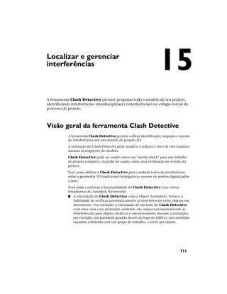 Localizar e gerenciar
interferências
A ferramenta Clash Detective permite pesquisar todo o modelo de seu projeto,
identificando interferências interdisciplinares (interferências) no estágio inicial do
processo do projeto.
Visão geral da ferramenta Clash Detective
A ferramenta Clash Detective permite a eficaz identificação, inspeção e reporte
de interferências em um modelo de projeto 3D.
A utilização do Clash Detective pode ajudá-lo a reduzir o risco de erro humano
durante as inspeções do modelo.
Clash Detective pode ser usado como um “sanity check” para um trabalho
de projeto completo, ou pode ser usado como uma verificação de revisão do
projeto.
Você pode utilizar o Clash Detective para conduzir testes de interferência
entre a geometria 3D tradicional (triângulos) e nuvens de pontos digitalizados
a laser.
Você pode combinar a funcionalidade do Clash Detective com outras
ferramentas do Autodesk Navisworks:
■ A vinculação do Clash Detective com o Object Animation, fornece a
habilidade de verificar automaticamente as interferências entre objetos em
movimento. Por exemplo, a vinculação de um teste do Clash Detective
com uma cena com animação existente, iria realçar automaticamente as
interferências para objetos estáticos e em movimento durante a animação,
por exemplo, um guindaste girando através do topo do edifício, um caminhão
caçamba colidindo com um grupo de trabalho, e assim por diante.
15
711
 