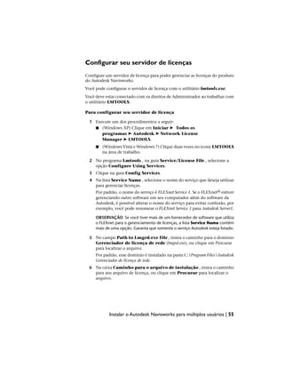 Configurar seu servidor de licenças
Configure um servidor de licença para poder gerenciar as licenças do produto
do Autodesk Navisworks.
Você pode configurar o servidor de licença com o utilitário lmtools.exe.
Você deve estar conectado com os direitos de Administrador ao trabalhar com
o utilitário LMTOOLS.
Para configurar seu servidor de licença
1 Execute um dos procedimentos a seguir:
■ (Windows XP) Clique em Iniciar ➤ Todos os
programas ➤ Autodesk ➤ Network License
Manager ➤ LMTOOLS.
■ (Windows Vista e Windows 7) Clique duas vezes no ícone LMTOOLS
na área de trabalho.
2 No programa Lmtools , na guia Service/License File , selecione a
opção Configure Using Services.
3 Clique na guia Config Services.
4 Na lista Service Name , selecione o nome do serviço que deseja utilizar
para gerenciar licenças.
Por padrão, o nome do serviço é FLEXnet Service 1. Se o FLEXnet® estiver
gerenciando outro software em seu computador além do software da
Autodesk, é possível alterar o nome do serviço para evitar confusão, por
exemplo, você pode renomear o FLEXnet Service 1 para Autodesk Server1.
OBSERVAÇÃO Se você tiver mais de um fornecedor de software que utiliza
o FLEXnet para o gerenciamento de licenças, a lista Service Name contém
mais de uma opção. Garanta que somente o serviço Autodesk esteja listado.
5 No campo Path to Lmgrd.exe File , insira o caminho para o domínio
Gerenciador de licença de rede (lmgrd.exe), ou clique em Procurar
para localizar o arquivo.
Por padrão, esse domínio é instalado na pasta C:Program FilesAutodesk
Gerenciador de licença de rede.
6 Na caixa Caminho para o arquivo de instalação , insira o caminho
para seu arquivo de licença, ou clique em Procurar para localizar o
arquivo.
Instalar o Autodesk Navisworks para múltiplos usuários | 55
 