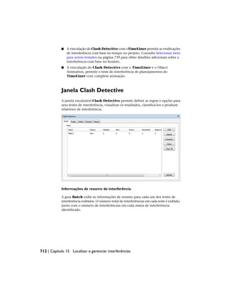 ■ A vinculação do Clash Detective com oTimeLiner permite as verificações
de interferência com base no tempo no projeto. Consulte Selecionar itens
para serem testados na página 739 para obter detalhes adicionais sobre a
interferência com base no horário.
■ A vinculação do Clash Detective com o TimeLiner e o Object
Animation, permite o teste de interferência de planejamentos do
TimeLiner com completa animação.
Janela Clash Detective
A janela encaixável Clash Detective permite definir as regras e opções para
seus testes de interferência, visualizar os resultados, classificá-los e produzir
relatórios de interferência.
Informações de resumo de interferência
A guia Batch exibe as informações de resumo para cada um dos testes de
interferência exibidos. O número total de interferências em cada teste é exibido,
junto com o número de interferências em cada status de interferência
identificado.
712 | Capítulo 15 Localizar e gerenciar interferências
 