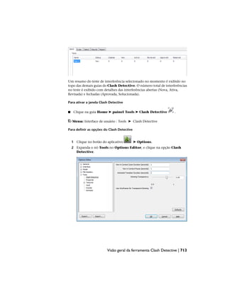 Um resumo do teste de interferência selecionado no momento é exibido no
topo das demais guias do Clash Detective. O número total de interferências
no teste é exibido com detalhes das interferências abertas (Nova, Ativa,
Revisada) e fechadas (Aprovada, Solucionada).
Para ativar a janela Clash Detective
■ Clique na guia Home ➤ painel Tools ➤ Clash Detective .
Menu: Interface de usuário : Tools ➤ Clash Detective
Para definir as opções do Clash Detective
1 Clique no botão do aplicativo ➤ Options.
2 Expanda o nó Tools no Options Editor, e clique na opção Clash
Detective.
Visão geral da ferramenta Clash Detective | 713
 