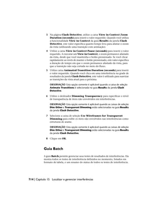 3 Na página Clash Detective, utilize a caixa View in Context Zoom
Duration (seconds) para inserir o valor requerido. Quando você utiliza
a funcionalidade View in Context da guia Results da janela Clash
Detective, este valor especifica quanto tempo leva para afastar o zoom
da vista (utilizando uma transição com animação).
4 Utilize a caixa View in Context Pause (seconds) para inserir o valor
requerido. A executar um View in Context, o zoom permanece afastado
da vista, desde que você mantenha o botão pressionado. Se você clicar
rapidamente ao invés de manter o botão pressionado, este valor especifica
a duração de tempo em que o zoom permanece afastado da vista, para
que a transição não seja cortada no meio do fluxo.
5 Utilize caixa Animated Transition Duration (seconds) para inserir
o valor requerido. Quando você clica em uma interferência na grade de
resultados da janela Clash Detective, este valor é utilizado para suavizar
as transições da vista atual para a próxima.
OBSERVAÇÃO Esta opção somente é aplicável quando a caixa de seleção
Animate Transitions é selecionada na guia Results da janela Clash
Detective.
6 Utilize o deslizador Dimming Transparency para especificar o nível
de transparência de itens não envolvidos em interferências.
OBSERVAÇÃO Esta opção somente é aplicável quando as caixas de seleção
Dim Other e Transparent Dimming estão selecionadas na guia Results
da janela Clash Detective.
7 Selecione a caixa de seleção Use Wireframes for Transparent
Dimming para exibir os itens não envolvidos nas interferências como
estruturas de arame.
OBSERVAÇÃO Esta opção somente é aplicável quando as caixas de seleção
Dim Other e Transparent Dimming estão selecionadas na guia Results
da janela Clash Detective.
8 Clique em OK.
Guia Batch
A guia Batch permite gerenciar seus testes de resultados de interferências. Ela
mostra todos os testes de interferência definidos no momento, listados em
formato de tabela, e um resumo do status de todos os testes de interferência.
714 | Capítulo 15 Localizar e gerenciar interferências
 