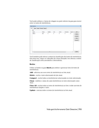 Você pode utilizar a s barras de rolagem na parte inferior da guia para mover
entre os testes de interferência.
Você também pode alterar a ordem de classificação dos testes de interferência.
Para fazer isso, clique no cabeçalho da coluna desejada. Isso alterna a ordem
de classificação entre ascendente e descendente.
Botões
Utilize os botões na guia Batch para definir e gerenciar lotes de testes de
interferência.
Add - adiciona um novo teste de interferência no lote atual.
Delete - exclui o teste selecionado do lote atual.
Compact - exclui todas as interferências solucionadas no teste selecionado.
Clean - redefine o status de cada interferência no teste selecionado como
'New'.
Clear All - excluir todos os testes de interferência no lote e exibe um teste de
interferência simples e vazio.
Update - executa todos os testes de interferência no lote atual.
Visão geral da ferramenta Clash Detective | 715
 