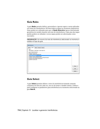 Guia Rules
A guia Rules permite definir, personalizar e ignorar regras a serem aplicadas
nos testes de interferência. Ela lista todas as regras no momento disponíveis.
Estas podem ser utilizadas para que o Clash Detective ignore determinada
geometria do modelo durante um teste de interferência. Cada uma das regras
padrão podem ser editadas e novas regras podem ser adicionadas como
necessário.
OBSERVAÇÃO Um resumo do teste de interferência selecionado no momento é
exibido no topo da guia.
Guia Select
A guia Select permite definir o teste de interferência testando somente
conjuntos de itens de cada vez, em vez de testar o modelo inteiro. Utilize-a
para configurar os parâmetros para interferência no momento selecionada na
guia Batch.
716 | Capítulo 15 Localizar e gerenciar interferências
 