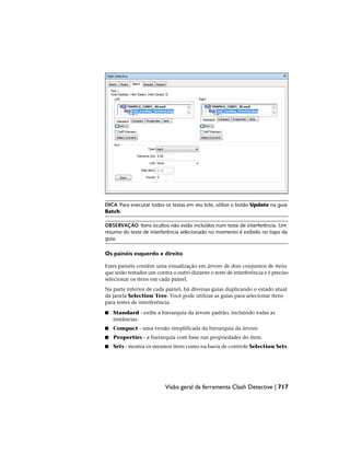 DICA Para executar todos os testas em seu lote, utilize o botão Update na guia
Batch.
OBSERVAÇÃO Itens ocultos não estão incluídos num teste de interferência. Um
resumo do teste de interferência selecionado no momento é exibido no topo da
guia.
Os painéis esquerdo e direito
Estes painéis contêm uma visualização em árvore de dois conjuntos de itens
que serão testados um contra o outro durante o teste de interferência e é preciso
selecionar os itens em cada painel.
Na parte inferior de cada painel, há diversas guias duplicando o estado atual
da janela Selection Tree. Você pode utilizar as guias para selecionar itens
para testes de interferência:
■ Standard - exibe a hierarquia da árvore padrão, incluindo todas as
instâncias.
■ Compact - uma versão simplificada da hierarquia da árvore.
■ Properties - a hierarquia com base nas propriedades do item.
■ Sets - mostra os mesmos itens como na barra de controle Selection Sets.
Visão geral da ferramenta Clash Detective | 717
 