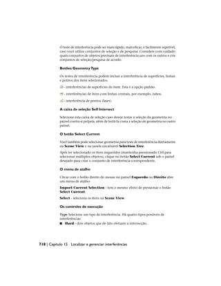 O teste de interferência pode ser mais rápido, mais eficaz, e facilmente repetível,
caso você utilize conjuntos de seleção e de pesquisa. Considere com cuidado
quais conjuntos de objetos precisam de interferência uns com os outros e crie
conjuntos de seleção/pesquisa de acordo.
Botões GeometryType
Os testes de interferência podem incluir a interferência de superfícies, linhas
e pontos dos itens selecionados.
- interferências de superfícies do item. Esta é a opção padrão.
- interferências de itens com linhas centrais, por exemplo, tubos.
- interferência de pontos (laser).
A caixa de seleção Self Intersect
Selecione esta caixa de seleção caso deseje testar a seleção da geometria no
painel contra si própria, além de testá-la coma a seleção de geometria no outro
painel.
O botão Select Current
Você também pode selecionar geometria para teste de interferência diretamente
na Scene View e na janela encaixável Selection Tree.
Após ter selecionado os itens requeridos (mantenha pressionado Ctrl para
selecionar múltiplos objetos), clique no botão Select Current sob o painel
desejado para criar o conjunto de interferência correspondente.
O menu de atalho
Clicar com o botão direito do mouse no painel Esquerdo ou Direito abre
um menu de atalho:
Import Current Selection - tem o mesmo efeito de pressionar o botão
Select Current.
Select - seleciona os itens na Scene View.
Os controles de execução
Type Selecione um tipo de interferência. Há quatro tipos possíveis de
interferências:
■ Hard - dois objetos que de fato efetuam a intersecção.
718 | Capítulo 15 Localizar e gerenciar interferências
 