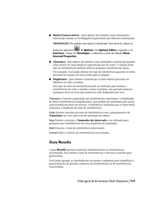 ■ Hard (Conservative) - dois objetos são tratados como efetuando a
intersecção, mesmo se os triângulos da geometria não efetuem a intersecção.
OBSERVAÇÃO Por padrão esta opção é desativada. Para ativá-la, clique no
botão do aplicativo ➤ Options. No Options Editor, expanda o nó
Interface , clique em Developer, e selecione a caixa de seleção Show
Internal Properties.
■ Clearance - dois objetos são tratados como efetuando a intersecção quando
estão dentro de uma distância especificada um do outro. A seleção deste
tipo de interferência também detecta quaisquer interferências duras.
Por exemplo, você pode utilizar este tipo de interferência quando os tubos
precisam ter espaço em torno deles para a isolação.
■ Duplicates - para efetuar a intersecção os dois objetos precisam ser
idênticos no tipo e posição.
Este tipo de teste de interferência pode ser utilizado para efetuar a
interferência do todo o modelo contra si próprio. Isso permite detectar
quaisquer itens na cena que podem ter sido duplicados por erro.
Tolerance Controla a gravidade das interferências reportadas e a habilidade
de filtrar interferências insignificantes, que podem ser assumidas para serem
solucionadas em torno do terreno. A tolerância é utilizada para os tipos Hard,
Clearance e Duplicate de teste de interferência.
Link Permite vincular um teste de interferência com o planejamento do
TimeLiner ou com uma cena de animação de objeto.
Step Permite controlar o Tamanho do intervalo a ser utilizado para
pesquisar por interferências em uma sequência de simulação.
Start Executa o teste de interferência selecionado.
Found Exibe o número de interferências encontradas.
Guia Results
A guia Results permite examinar interativamente as interferências
encontradas. Ela contém a lista de interferências e diversos controles para
gerenciá-las.
Você pode agrupar as interferências em pastas e subpastas para simplificar o
gerenciamento de grandes números de interferências ou de interferências
relacionadas.
Visão geral da ferramenta Clash Detective | 719
 