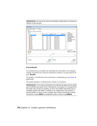 OBSERVAÇÃO Um resumo do teste de interferência selecionado no momento é
exibido no topo da guia.
A área Results
As interferências encontradas são mostradas em uma tabela com múltiplas
colunas. É possível usar a barra de rolamento à direita e na parte inferior da
guia Results.
Por padrão, as interferências são numeradas e classificadas por gravidade na
página 883.
Você pode classificar e redimensionar colunas, se necessário.
OBSERVAÇÃO Se um teste de interferência foi alterado de alguma forma desde
que foi definido (isso pode incluir a alteração de uma opção ou o carregamento
da revisão mais recente do modelo), um aviso será exibido informando que os
resultados podem não refletir o modelo ou as configurações mais recentes. É
possível verificar os testes contra o modelo mais recente, executando os testes
novamente na guia Select ou atualizando todos os testes na guiaBatch.
720 | Capítulo 15 Localizar e gerenciar interferências
 