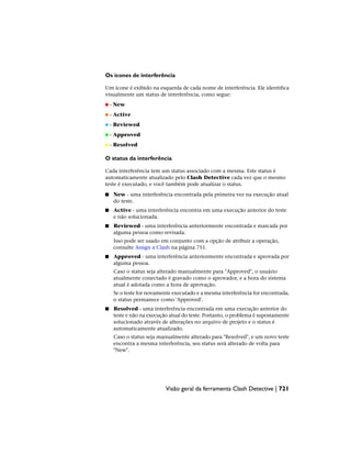 Os ícones de interferência
Um ícone é exibido na esquerda de cada nome de interferência. Ele identifica
visualmente um status de interferência, como segue:
- New
- Active
- Reviewed
- Approved
- Resolved
O status da interferência
Cada interferência tem um status associado com a mesma. Este status é
automaticamente atualizado pelo Clash Detective cada vez que o mesmo
teste é executado, e você também pode atualizar o status.
■ New - uma interferência encontrada pela primeira vez na execução atual
do teste.
■ Active - uma interferência encontra em uma execução anterior do teste
e não solucionada.
■ Reviewed - uma interferência anteriormente encontrada e marcada por
alguma pessoa como revisada.
Isso pode ser usado em conjunto com a opção de atribuir a operação,
consulte Assign a Clash na página 751.
■ Approved - uma interferência anteriormente encontrada e aprovada por
alguma pessoa.
Caso o status seja alterado manualmente para "Approved", o usuário
atualmente conectado é gravado como o aprovador, e a hora do sistema
atual é adotada como a hora de aprovação.
Se o teste for novamente executado e a mesma interferência for encontrada,
o status permanece como 'Approved'.
■ Resolved - uma interferência encontrada em uma execução anterior do
teste e não na execução atual do teste. Portanto, o problema é supostamente
solucionado através de alterações no arquivo de projeto e o status é
automaticamente atualizado.
Caso o status seja manualmente alterado para "Resolved", e um novo teste
encontra a mesma interferência, seu status será alterado de volta para
"New".
Visão geral da ferramenta Clash Detective | 721
 
