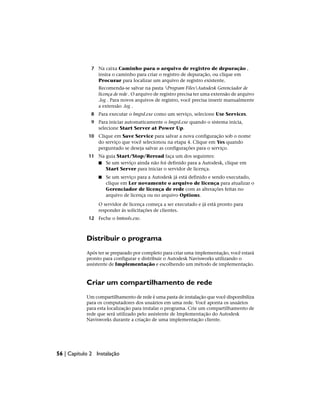 7 Na caixa Caminho para o arquivo de registro de depuração ,
insira o caminho para criar o registro de depuração, ou clique em
Procurar para localizar um arquivo de registro existente.
Recomenda-se salvar na pasta Program FilesAutodesk Gerenciador de
licença de rede . O arquivo de registro precisa ter uma extensão de arquivo
.log . Para novos arquivos de registro, você precisa inserir manualmente
a extensão .log .
8 Para executar o lmgrd.exe como um serviço, selecione Use Services.
9 Para iniciar automaticamente o lmgrd.exe quando o sistema inicia,
selecione Start Server at Power Up.
10 Clique em Save Service para salvar a nova configuração sob o nome
do serviço que você selecionou na etapa 4. Clique em Yes quando
perguntado se deseja salvar as configurações para o serviço.
11 Na guia Start/Stop/Reread faça um dos seguintes:
■ Se um serviço ainda não foi definido para a Autodesk, clique em
Start Server para iniciar o servidor de licença.
■ Se um serviço para a Autodesk já está definido e sendo executado,
clique em Ler novamente o arquivo de licença para atualizar o
Gerenciador de licença de rede com as alterações feitas no
arquivo de licença ou no arquivo Options.
O servidor de licença começa a ser executado e já está pronto para
responder às solicitações de clientes.
12 Feche o lmtools.exe.
Distribuir o programa
Após ter se preparado por completo para criar uma implementação, você estará
pronto para configurar e distribuir o Autodesk Navisworks utilizando o
assistente de Implementação e escolhendo um método de implementação.
Criar um compartilhamento de rede
Um compartilhamento de rede é uma pasta de instalação que você disponibiliza
para os computadores dos usuários em uma rede. Você aponta os usuários
para esta localização para instalar o programa. Crie um compartilhamento de
rede que será utilizado pelo assistente de Implementação do Autodesk
Navisworks durante a criação de uma implementação cliente.
56 | Capítulo 2 Instalação
 