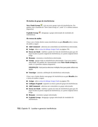 Os botões do grupo de interferências
New Clash Group - cria um novo grupo vazio de interferências. Por
padrão, este é chamado de “New Clash Group (x)”, onde "x" é o último número
disponível.
Explode Group - desagrupa o grupo selecionado de resultados de
interferência.
Os menus de atalho
Clicar com o botão direito numa interferência na guia Results abre o menu
de atalho a seguir:
■ Add Comment - adiciona um comentário na interferência selecionada.
■ Assign - abre a caixa de diálogo Assign Clash na página 785.
■ Focus on Clash - redefine o ponto de vista de interferência para que ele
fique focado no ponto original de interferência, se o ponto original estiver
longe.
■ Rename - renomeia a interferência selecionada.
■ Group - agrupa todas as interferências selecionadas. Uma nova pasta é
adicionada. Por padrão ele é denominado como New Clash Group (x),
onde x é o próximo número disponível.
OBSERVAÇÃO Você precisa selecionar múltiplos itens para poder utilizar esta
opção.
■ Unassign - cancela a atribuição da interferência selecionada.
Clicar com o botão direito num grupo de interferência na guia Results abre
o menu de atalho a seguir:
■ Assign - abre a caixa de diálogo Assign Clash na página 785.
■ Collapse/Expand - expande ou retrai a pasta do grupo de interferências.
■ Add Comment - adiciona um comentário no grupo selecionado.
■ Focus on Clash - redefine o ponto de vista de interferência para que ele
fique focado no ponto original de interferência, se o ponto original estiver
longe.
■ Rename - renomeia o grupo selecionado.
■ Explode Group - desagrupa o grupo selecionado de resultados de
interferência.
722 | Capítulo 15 Localizar e gerenciar interferências
 