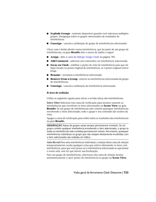 ■ Explode Groups - somente disponível quando você seleciona múltiplos
grupos. Desagrupa todos os grupos selecionados de resultados de
interferência.
■ Unassign - cancela a atribuição do grupo de interferências selecionado.
Clicar com o botão direito numa interferência, que faz parte de um grupo de
interferências, na guia Results abre o menu de atalho a seguir:
■ Assign - abre a caixa de diálogo Assign Clash na página 785.
■ Add Comment - adiciona um comentário na interferência selecionada.
■ Focus on Clash - redefine o ponto de vista de interferência para que ele
fique focado no ponto original de interferência, se o ponto original estiver
longe.
■ Rename - renomeia a interferência selecionada.
■ Remove from a Group - remove as interferências selecionadas do grupo
de interferências.
■ Unassign - cancela a atribuição da interferência selecionada.
A área de exibição
Utilize as seguintes opções para ativar a revisão eficaz das interferências:
Select Filter Selecione esta caixa de verificação para mostrar somente as
interferências que envolvem os itens selecionados na Scene View na guia
Results. Se um grupo de interferências não contém quaisquer interferências
envolvendo o item selecionado, todo o grupo e seu conteúdo são ocultos da
vista.
Apague a caixa de verificação para exibir todos os resultados das interferências
na guia Results.
OBSERVAÇÃO Pastas de grupos vazias sempre permanecem invisíveis. Se um
grupo contém qualquer interferência envolvendo o item selecionado, o grupo (e
todas as interferências nele contidas) permanecem visíveis. No entanto, quaisquer
interferências individuais no grupo que não estejam diretamente envolvidas com
o item selecionados são exibidas em itálico.
Auto Reveal Para uma interferência individual, a seleção desta caixa de seleção
temporariamente oculta qualquer coisa que estiver obstruindo os itens com
interferência, para que você possa ver a interferência selecionada ao aproximar
o zoom nela, sem ter que mover sua localização.
Para um grupo de interferências, selecionar esta caixa de seleção mostra
automaticamente o 'pior' ponto de interferência no grupo na Scene View.
Visão geral da ferramenta Clash Detective | 723
 