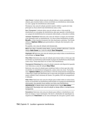 Auto Zoom A seleção desta caixa de seleção efetua o zoom automático da
câmera, para mostrar todos os itens envolvidos na interferência selecionada
ou com o grupo de interferências selecionado.
Desmarcar esta caixa de seleção permite manter estático o ponto de vista
principal ao clicar através das interferências uma a uma.
Save Viewpoint A seleção desta caixa de seleção salva a vista atual da
interferência ou um grupo de interferência, para que quando a interferência
ou o grupo de interferências for novamente selecionado, a vista salva é exibida.
Animate Transitions Selecione esta caixa de seleção se requer um transição
com animação entre as interferências. Ao clicar numa interferência na guia
Results, a vista transita levemente da vista atual para a próxima. Você pode
utilizar o Options Editor para personalizar a duração das transições com
animação.
Por padrão, esta caixa de seleção está desmarcada.
DICA Para obter o benefício deste efeito, é preciso também selecionar a caixa de
seleção Auto Zoom ou a caixa de seleção Save Viewpoint.
Highlight All Selecione esta caixa de seleção para realçar todas as interferências
encontradas na Scene View.
Dim Other Selecione esta caixa de seleção para tornar todos os itens que não
envolvidos na interferência selecionada ou grupo de interferências selecionado
como cinza. Torna mais fácil ver os itens com interferência.
Transparent Dimming Esta caixa de seleção somente está disponível quando
você seleciona a caixa de seleção Dim Other.
Selecione esta caixa de seleção para renderizar todos os itens que não estão
envolvidos na interferência transparente, assim como em cinza. Você pode
usar o Options Editor para personalizar o nível de esmaecimento transparente
e selecionar a opção que determina que os itens não envolvidos na interferência
sejam exibidos como estruturas de arame. Por padrão, 85% de transparência
é utilizado.
Hide Other Selecione esta caixa de seleção para ocultar todos os outros itens,
exceto os envolvidos na interferência selecionada ou no grupo de interferências
selecionado. Isso permite focar melhor nos itens com interferência.
OBSERVAÇÃO A seleção desta caixa de seleção torna a opção Dim Other
indisponível. Desmarque esta caixa de seleção se deseja utilizar o esmaecimento
transparente.
Simulation Selecione esta caixa de seleção para utilizar a interferência com
base no tempo e suave (animação). Ela move o deslizador de reprodução na
sequência do TimeLiner ou em uma animação da cena para o ponto exato
724 | Capítulo 15 Localizar e gerenciar interferências
 