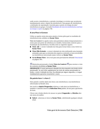 onde ocorre a interferência, e permite investigar os eventos que acontecem
imediatamente antes e depois da interferência. Para grupos de interferência,
o deslizador de reprodução é movido para o ponto no tempo da 'pior'
interferência no grupo. Consulte Resultados de teste de interferência com base
no tempo e suave na página 758.
A áreaView in Context
Utilize as opções nesta área para ajustar a forma pela qual os resultados de
interferência são exibidos na Scene View.
View in Context As opções nesta caixa permitem afastar temporariamente o
zoom para um ponto de referência no modelo, fornecendo contexto para a
localização da interferência. Escolha entre as seguintes opções:
■ View All - o zoom é afastado da vista para tornar toda a cena visível na
Scene View.
■ View File Extents - o zoom é afastado da vista (utilizando uma transição
animada), para que as extensões dos arquivos contendo os itens envolvidos
na interferência selecionada sejam visíveis na Scene View.
■ Go to Home View - leva você para uma previamente definida Vista inicial
na página 303.
Mantenha pressionado o botão View in Context para mostrar a vista
de contexto escolhida na Scene View.
OBSERVAÇÃO O zoom permanece afastado da vista enquanto este botão estiver
pressionado. Se você clicar rapidamente (ao invés de manter pressionado) no
botão, o zoom é afastado da vista, fica afastado por alguns segundos, e a seguir
imediatamente aproxima novamente o zoom.
Os painéis Item 1 e Item 2
Estes painéis contêm dados dos itens com interferência e da interferência
selecionada na Results Area.
Isto inclui as Quick Properties relativas a cada item na interferência, e
também o caminho através da Selection Tree padrão, da raiz para a geometria
do item.
Clicar com o botão direito do mouse no painel Esquerdo ou Direito abre
um menu de atalho:
■ Select - seleciona os itens na Scene View, substituindo qualquer seleção
atual.
Visão geral da ferramenta Clash Detective | 725
 