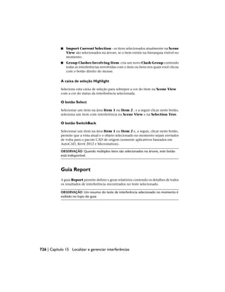 ■ Import Current Selection - os itens selecionados atualmente na Scene
View são selecionados na árvore, se o item existir na hierarquia visível no
momento.
■ Group Clashes Involving Item: cria um novo Clash Group contendo
todas as interferências envolvidas com o item ou itens nos quais você clicou
com o botão direito do mouse.
A caixa de seleção Highlight
Selecione esta caixa de seleção para sobrepor a cor do item na Scene View
com a cor do status da interferência selecionada.
O botão Select
Selecionar um item na área Item 1 ou Item 2 , e a seguir clicar neste botão,
seleciona um item com interferência na Scene View e na Selection Tree.
O botão SwitchBack
Selecionar um item na área Item 1 ou Item 2 e, a seguir, clicar neste botão,
permite que a vista atual e o objeto selecionado no momento sejam enviados
de volta para o pacote CAD de origem (somente aplicativos baseados em
AutoCAD, Revit 2012 e Microstation).
OBSERVAÇÃO Quando múltiplos itens são selecionados na árvore, este botão
está indisponível.
Guia Report
A guia Report permite definir e gerar relatórios contendo os detalhes de todos
os resultados de interferência encontrados no teste selecionado.
OBSERVAÇÃO Um resumo do teste de interferência selecionado no momento é
exibido no topo da guia.
726 | Capítulo 15 Localizar e gerenciar interferências
 