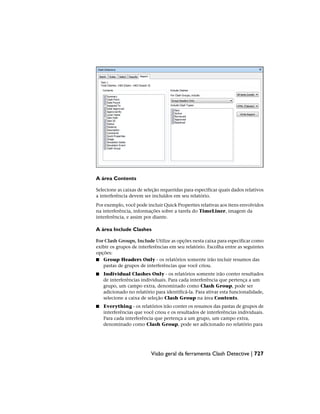 A área Contents
Selecione as caixas de seleção requeridas para especificar quais dados relativos
a interferência devem ser incluídos em seu relatório.
Por exemplo, você pode incluir Quick Properties relativas aos itens envolvidos
na interferência, informações sobre a tarefa do TimeLiner, imagem da
interferência, e assim por diante.
A área Include Clashes
For Clash Groups, Include Utilize as opções nesta caixa para especificar como
exibir os grupos de interferências em seu relatório. Escolha entre as seguintes
opções:
■ Group Headers Only - os relatórios somente irão incluir resumos das
pastas de grupos de interferências que você criou.
■ Individual Clashes Only - os relatórios somente irão conter resultados
de interferências individuais. Para cada interferência que pertença a um
grupo, um campo extra, denominado como Clash Group, pode ser
adicionado no relatório para identificá-la. Para ativar esta funcionalidade,
selecione a caixa de seleção Clash Group na área Contents.
■ Everything - os relatórios irão conter os resumos das pastas de grupos de
interferências que você criou e os resultados de interferências individuais.
Para cada interferência que pertença a um grupo, um campo extra,
denominado como Clash Group, pode ser adicionado no relatório para
Visão geral da ferramenta Clash Detective | 727
 