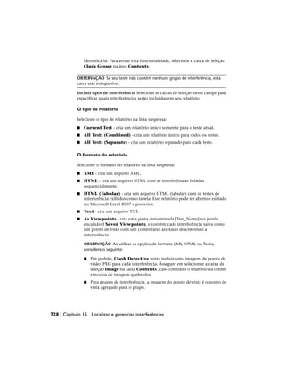 identificá-la. Para ativar esta funcionalidade, selecione a caixa de seleção
Clash Group na área Contents.
OBSERVAÇÃO Se seu teste não contém nenhum grupo de interferência, esta
caixa está indisponível.
Incluir tipos de interferência Selecione as caixas de seleção neste campo para
especificar quais interferências serão incluídas em seu relatório.
O tipo de relatório
Selecione o tipo de relatório na lista suspensa:
■ Current Test - cria um relatório único somente para o teste atual.
■ All Tests (Combined) - cria um relatório único para todos os testes.
■ All Tests (Separate) - cria um relatório separado para cada teste.
O formato do relatório
Selecione o formato do relatório na lista suspensa:
■ XML - cria um arquivo XML.
■ HTML - cria um arquivo HTML com as interferências listadas
sequencialmente.
■ HTML (Tabular) - cria um arquivo HTML (tabular) com os testes de
interferência exibidos·como tabela. Esse relatório pode ser aberto e editado
no Microsoft Excel 2007 e posterior.
■ Text - cria um arquivo TXT.
■ As Viewpoints - cria uma pasta denominada [Test_Name] na janela
encaixável Saved Viewpoints, e contém cada interferência salva como
um ponto de vista com um comentário anexado descrevendo a
interferência.
OBSERVAÇÃO Ao utilizar as opções de formato XML, HTML ou Texto,
considere o seguinte:
■ Por padrão, Clash Detective tenta incluir uma imagem de ponto de
visão JPEG para cada interferência. Assegure em selecionar a caixa de
seleção Image na caixa Contents , caso contrário o relatório irá conter
vínculos de imagem quebrados.
■ Para grupos de interferência, a imagem do ponto de vista é o ponto de
vista agregado para o grupo.
728 | Capítulo 15 Localizar e gerenciar interferências
 