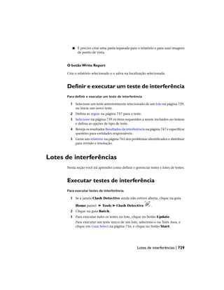 ■ É preciso criar uma pasta separada para o relatório e para suas imagens
de ponto de vista.
O botão Write Report
Cria o relatório selecionado e o salva na localização selecionada.
Definir e executar um teste de interferência
Para definir e executar um teste de interferência
1 Selecione um teste anteriormente selecionado de um lote na página 729,
ou inicie um novo teste.
2 Defina as regras na página 737 para o teste.
3 Selecione na página 739 os itens requeridos a serem incluídos no testem
e defina as opções de tipo de teste.
4 Reveja os resultados Resultados da interferência na página 747 e especificar
questões para entidades responsáveis.
5 Gerar um relatório na página 761 dos problemas identificados e distribuir
para revisão e resolução.
Lotes de interferências
Nesta seção você irá aprender como definir e gerenciar testes e lotes de testes.
Executar testes de interferência
Para executar testes de interferência
1 Se a janela Clash Detective ainda não estiver aberta, clique na guia
Home painel ➤ Tools ➤ Clash Detective .
2 Clique na guia Batch.
3 Para executar todos os testes no lote, clique no botão Update.
Para executar um teste único de um lote, selecione-o na Tests Area, e
clique em Guia Select na página 716, e clique no botão Start.
Lotes de interferências | 729
 