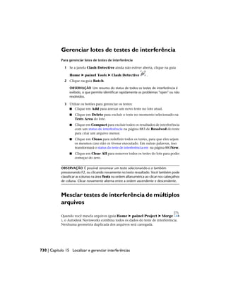 Gerenciar lotes de testes de interferência
Para gerenciar lotes de testes de interferência
1 Se a janela Clash Detective ainda não estiver aberta, clique na guia
Home ➤ painel Tools ➤ Clash Detective .
2 Clique na guia Batch.
OBSERVAÇÃO Um resumo do status de todos os testes de interferência é
exibido, o que permite identificar rapidamente os problemas "open" ou não
resolvidos.
3 Utilize os botões para gerenciar os testes:
■ Clique em Add para anexar um novo teste no lote atual.
■ Clique em Delete para excluir o teste no momento selecionado na
Tests Area do lote.
■ Clique em Compact para excluir todos os resultados de interferência
com um status de interferência na página 883 de Resolved do teste
para criar um arquivo menor.
■ Clique em Clean para redefinir todos os testes, para que eles sejam
os mesmos caso não os tivesse executado. Em outras palavras, isso
transformará o status do teste de interferência em na página 883New.
■ Clique em Clear All para remover todos os testes do lote para poder
começar do zero.
OBSERVAÇÃO É possível renomear um teste selecionando-o e também
pressionando F2, ou clicando novamente no texto ressaltado. Você também pode
classificar as colunas na área Tests na ordem alfanumérica ao clicar nos cabeçalhos
de coluna. Clicar novamente alterna entre a ordem ascendente e descendente.
Mesclar testes de interferência de múltiplos
arquivos
Quando você mescla arquivos (guia Home ➤ painel Project ➤ Merge
), o Autodesk Navisworks combina todos os dados do teste de interferência.
Nenhuma geometria duplicada dos arquivos será carregada.
730 | Capítulo 15 Localizar e gerenciar interferências
 