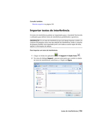 Consulte também:
Mesclar arquivos na página 241
Importar testes de interferência
Os testes de interferência podem ser importados para o Autodesk Navisworks
e utilizados para definir testes de interferência predefinidos e genéricos.
OBSERVAÇÃO Se um teste de interferência que você deseja importar contém um
conjunto de pesquisa como uma das seleções de interferência, então o conjunto
de pesquisa também será importado junto com todas as outras regras de teste,
opções e informações de seleção.
Para importar um teste de interferência
1 Clique no botão do aplicativo ➤ Import ➤ Clash Tests .
2 Na caixa de diálogo Import , procure pela pasta que contém os dados
do teste de interferência, selecione-a, e clique em Open.
Lotes de interferências | 731
 