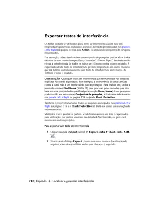 Exportar testes de interferência
Os testes podem ser definidos para itens de interferência com base em
propriedades genéricas, incluindo a seleção direta de propriedades nos painéis
Left e Right na página 716 na guia Select, ou utilizando conjuntos de pesquisa
predefinidos.
Por exemplo, talvez tenha salvo um conjunto de pesquisa que localiza todos
os tubos de um tamanho específico, chamado “100mm Pipes”. Seu teste então
efetua a interferência de todos os tubos de 100mm contra todo o modelo. A
exportação deste teste de interferência permite importá-lo em outro modelo,
que irá definir automaticamente um teste de interferência entre tubos de
100mm e todo o modelo.
OBSERVAÇÃO Quaisquer testes de interferência que tenham base nas seleções
explícitas não serão exportados. Por exemplo, a interferência de uma camada
contra a outra não é um testes válido para exportação. Para realizar isto, utilize a
janela de encaixe Find Items (Shift+ F3) para procurar pelas camadas que têm
base em uma propriedade específica (por exemplo: Item, Name). Essas pesquisas
podem então ser salvas como Conjuntos de pesquisa, e fina