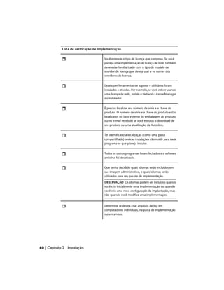 Lista de verificação de implementação
Você entende o tipo de licença que comprou. Se você
planeja uma implementação de licença de rede, também
deve estar familiarizado com o tipo de modelo de
servidor de licença que deseja usar e os nomes dos
servidores de licença.
Quaisquer ferramentas de suporte e utilitários foram
instaladas e ativadas. Por exemplo, se você estiver usando
uma licença de rede, instale o Network License Manager
do instalador.
É preciso localizar seu número de série e a chave do
produto. O número de série e a chave do produto estão
localizados no lado externo da embalagem do produto
ou no e-mail recebido se você efetuou o download de
seu produto ou uma atualização da Autodesk.
Ter identificado a localização (como uma pasta
compartilhada) onde as instalações irão residir para cada
programa se que planeja instalar.
Todos os outros programas foram fechados e o software
antivírus foi desativado.
Que tenha decidido quais idiomas serão incluídos em
sua imagem administrativa, e quais idiomas serão
utilizados para seu pacote de implementação.
OBSERVAÇÃO Os idiomas podem ser incluídos quando
você cria inicialmente uma implementação ou quando
você cria uma nova configuração da implantação, mas
não quando você modifica uma implementação.
Determine se deseja criar arquivos de log em
computadores individuais, na pasta de implementação
ou em ambos.
60 | Capítulo 2 Instalação
 